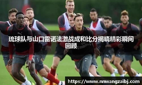 琉球队与山口雷诺法激战成和比分揭晓精彩瞬间回顾