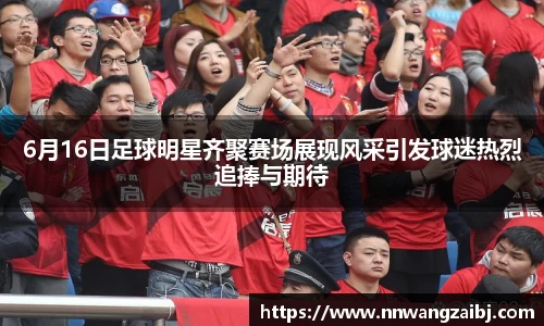 6月16日足球明星齐聚赛场展现风采引发球迷热烈追捧与期待